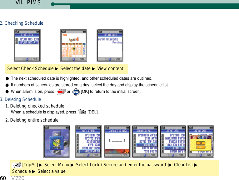 60・V720Select Check Schedule ▶Select the date ▶View content2. Checking Schedule●The next scheduled date is highlighted, and other scheduled dates are outlined.  ●If numbers of schedules are stored on a day, select the day and display the schedule list. ●When alarm is on, press  or  [OK] to return to the initial screen. 3. Deleting Schedule1. Deleting checked scheduleWhen a schedule is displayed, press  [DEL]. 2. Deleting entire schedule [TopM.] ▶Select Menu ▶Select Lock / Secure and enter the password  ▶Clear List ▶Schedule ▶Select a valueVII.  PIMS