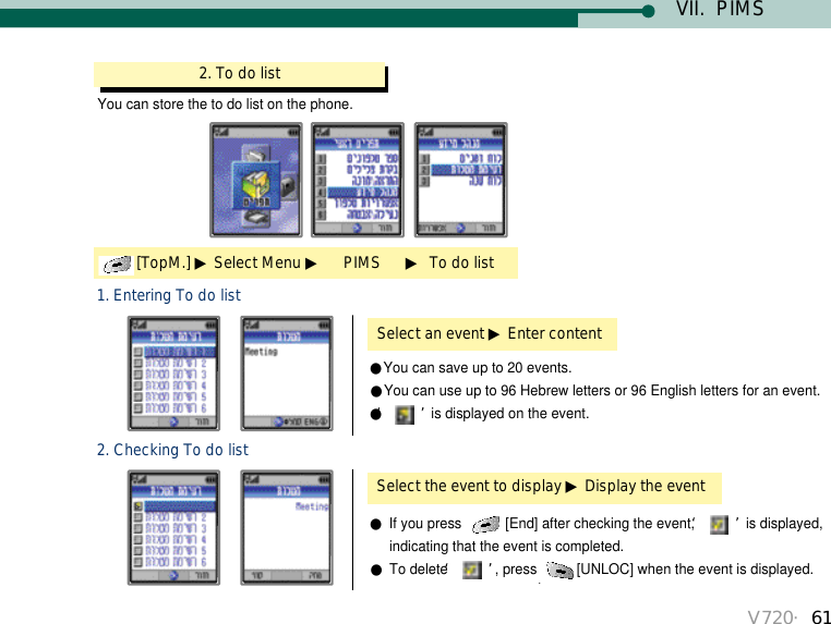 V720・61VII.  PIMSYou can store the to do list on the phone.2. To do list[TopM.] ▶Select Menu ▶PIMS      ▶To do listSelect an event ▶Enter content1. Entering To do list●You can save up to 20 events.●You can use up to 96 Hebrew letters or 96 English letters for an event.●‘ ’is displayed on the event.Select the event to display ▶Display the event2. Checking To do list●If you press  [End] after checking the event, ‘ ’is displayed, indicating that the event is completed. ●To delete ‘ ’, press [UNLOC] when the event is displayed.