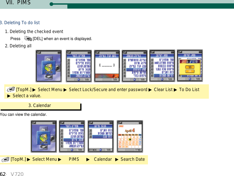 62・V720VII.  PIMS3. Deleting To do list1. Deleting the checked event2. Deleting allPress  [DEL] when an event is displayed.[TopM.] ▶Select Menu ▶Select Lock/Secure and enter password ▶Clear List ▶To Do List▶Select a value.You can view the calendar.3. Calendar[TopM.] ▶Select Menu ▶PIMS      ▶Calendar   ▶Search Date