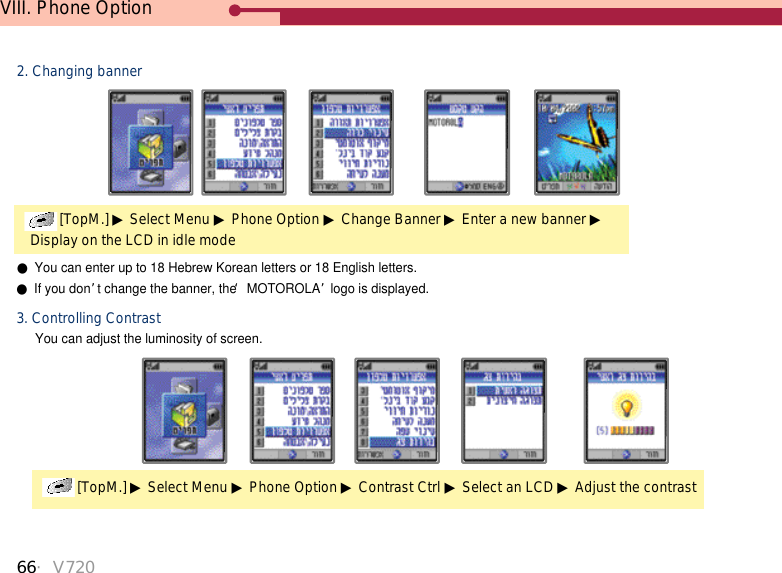 66・V720VIII. Phone Option[TopM.] ▶Select Menu ▶Phone Option ▶Contrast Ctrl ▶Select an LCD ▶Adjust the contrast3. Controlling ContrastYou can adjust the luminosity of screen.[TopM.] ▶Select Menu ▶Phone Option ▶Change Banner ▶Enter a new banner ▶Display on the LCD in idle mode2. Changing banner●You can enter up to 18 Hebrew Korean letters or 18 English letters.●If you don’t change the banner, the ‘MOTOROLA’logo is displayed. 