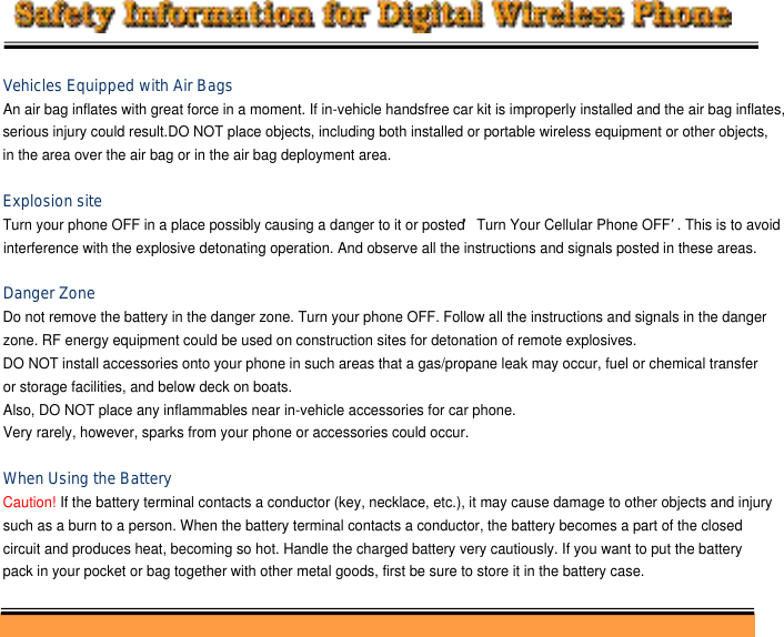 Vehicles Equipped with Air BagsAn air bag inflates with great force in a moment. If in-vehicle handsfree car kit is improperly installed and the air bag inflates,serious injury could result.DO NOT place objects, including both installed or portable wireless equipment or other objects, in the area over the air bag or in the air bag deployment area.Explosion siteTurn your phone OFF in a place possibly causing a danger to it or posted ‘Turn Your Cellular Phone OFF’. This is to avoidinterference with the explosive detonating operation. And observe all the instructions and signals posted in these areas.Danger ZoneDo not remove the battery in the danger zone. Turn your phone OFF. Follow all the instructions and signals in the danger zone. RF energy equipment could be used on construction sites for detonation of remote explosives. DO NOT install accessories onto your phone in such areas that a gas/propane leak may occur, fuel or chemical transfer or storage facilities, and below deck on boats.Also, DO NOT place any inflammables near in-vehicle accessories for car phone. Very rarely, however, sparks from your phone or accessories could occur.When Using the BatteryCaution! If the battery terminal contacts a conductor (key, necklace, etc.), it may cause damage to other objects and injury such as a burn to a person. When the battery terminal contacts a conductor, the battery becomes a part of the closed circuit and produces heat, becoming so hot. Handle the charged battery very cautiously. If you want to put the battery pack in your pocket or bag together with other metal goods, first be sure to store it in the battery case.