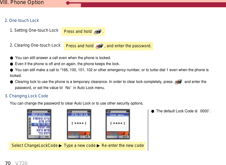 70・V720VIII. Phone Option2. One-touch Lock1. Setting One-touch Lock3. Changing Lock CodeYou can change the password to clear Auto Lock or to use other security options.2. Clearing One-touch Lock●You can still answer a call even when the phone is locked. ●Even if the phone is off and on again, the phone keeps the lock.●You can still make a call to *166, 100, 101, 102 or other emergency number, or to turbo dial 1 even when the phone islocked. ●Clearing lock to use the phone is a temporary clearance. In order to clear lock completely, press  and enter the password, or set the value to ‘No’in Auto Lock menu.Select ChangeLockCode ▶Type a new code ▶Re-enter the new code●The default Lock Code is ‘0000’.Press and hold  .Press and hold  , and enter the password.