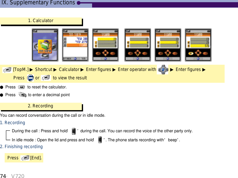 1. Calculator[TopM.] ▶Shortcut ▶Calculator ▶Enter figures ▶Enter operator with ▶Enter figures ▶Press  or  to view the result ●Press  to reset the calculator.●Press  to enter a decimal point2. RecordingYou can record conversation during the call or in idle mode. 1. Recording During the call : Press and hold ‘ ’during the call. You can record the voice of the other party only. In idle mode : Open the lid and press and hold ‘ ’. The phone starts recording with  ‘beep’.2. Finishing recordingPress  [End].IX. Supplementary Functions74・V720