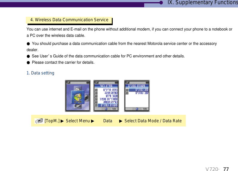 V720・774. Wireless Data Communication Service[TopM.] ▶Select Menu ▶Data      ▶Select Data Mode / Data RateYou can use internet and E-mail on the phone without additional modem, if you can connect your phone to a notebook or a PC over the wireless data cable. ●You should purchase a data communication cable from the nearest Motorola service center or the accessorydealer.●See User’s Guide of the data communication cable for PC environment and other details.●Please contact the carrier for details. 1. Data settingIX. Supplementary Functions