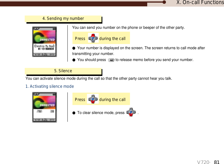 X. On-call FunctionsV720・814. Sending my numberPress  during the call You can send you number on the phone or beeper of the other party.●Your number is displayed on the screen. The screen returns to call mode after transmitting your number.●You should press  to release memo before you send your number.●To clear silence mode, press .5. SilenceYou can activate silence mode during the call so that the other party cannot hear you talk. 1. Activating silence modePress  during the call