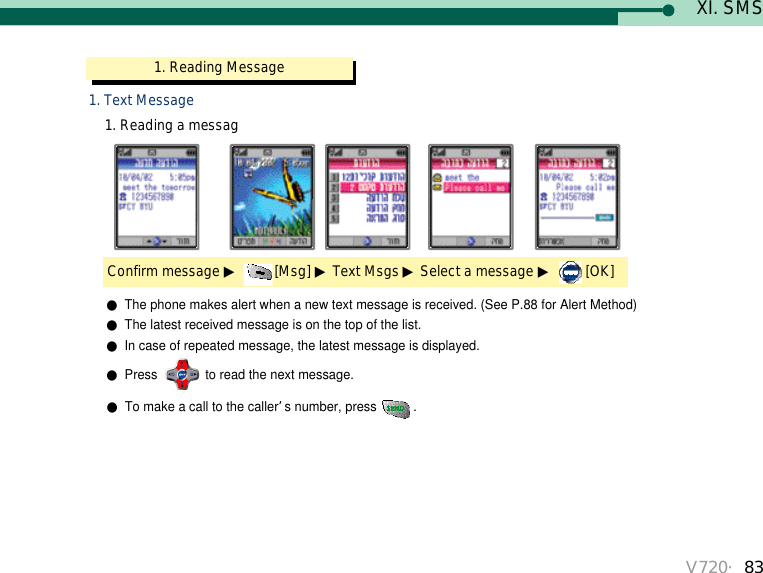 XI. SMS1. Reading Message  Confirm message ▶[Msg] ▶Text Msgs ▶Select a message ▶[OK]1. Text Message1. Reading a messagV720・83●The phone makes alert when a new text message is received. (See P.88 for Alert Method)●The latest received message is on the top of the list.●In case of repeated message, the latest message is displayed.●Press  to read the next message.●To make a call to the caller’s number, press . 