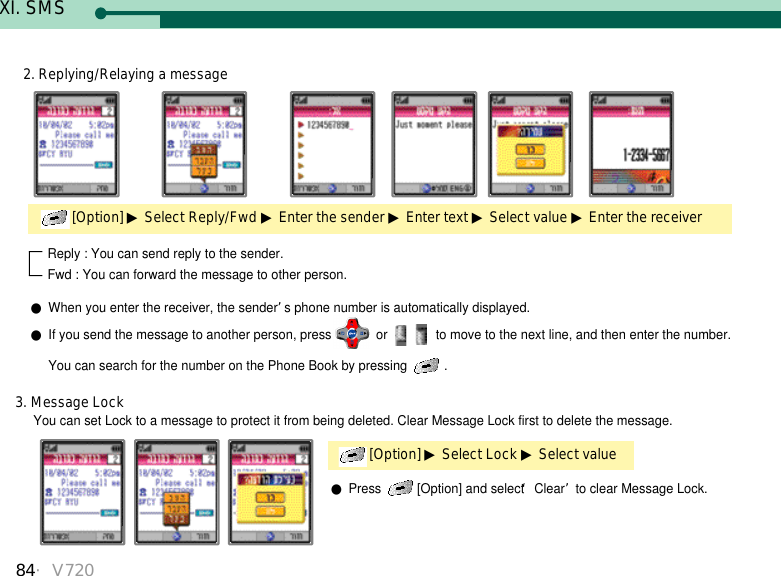 84・V720XI. SMSReply : You can send reply to the sender.Fwd : You can forward the message to other person.●When you enter the receiver, the sender’s phone number is automatically displayed.●If you send the message to another person, press or  to move to the next line, and then enter the number. You can search for the number on the Phone Book by pressing  .  You can set Lock to a message to protect it from being deleted. Clear Message Lock first to delete the message.[Option] ▶Select Lock ▶Select value3. Message Lock●Press  [Option] and select ‘Clear’to clear Message Lock.[Option] ▶Select Reply/Fwd ▶Enter the sender ▶Enter text ▶Select value ▶Enter the receiver 2. Replying/Relaying a message