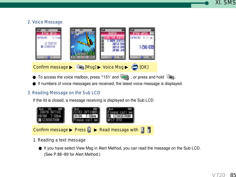 V720・85If the lid is closed, a message receiving is displayed on the Sub LCDConfirm message ▶Press ▶Read message with 3. Reading Message on the Sub LCDConfirm message ▶[Msg] ▶Voice Msg ▶[OK]2. Voice Message●To access the voice mailbox, press ‘*151’ and  , or press and hold  .●If numbers of voice messages are received, the latest voice message is displayed. ●If you have select View Msg in Alert Method, you can read the message on the Sub LCD. (See P.88~89 for Alert Method.)1. Reading a text messageXI. SMS