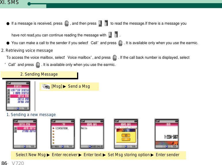 86・V7202. Sending Message[Msg] ▶Send a MsgSelect New Msg ▶Enter receiver ▶Enter text ▶Set Msg storing option ▶Enter sender1. Sending a new messageTo access the voice mailbox, select ‘Voice mailbox’, and press  . If the call back number is displayed, select‘Call’and press  . It is available only when you use the earmic.2. Retrieving voice message●If a message is received, press  , and then press  to read the message.If there is a message you have not read,you can continue reading the message with  .●You can make a call to the sender if you select ‘Call’and press  . It is available only when you use the earmic.XI. SMS