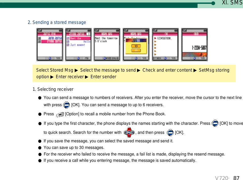 V720・87Select Stored Msg ▶Select the message to send ▶Check and enter content ▶SetMsg storing option ▶Enter receiver ▶Enter sender 2. Sending a stored message●You can send a message to numbers of receivers. After you enter the receiver, move the cursor to the next line with press [OK]. You can send a message to up to 6 receivers.●Press  [Option] to recall a mobile number from the Phone Book.●If you type the first character, the phone displays the names starting with the character. Press [OK] to move to quick search. Search for the number with  , and then press  [OK].●If you save the message, you can select the saved message and send it. ●You can save up to 30 messages.●For the receiver who failed to receive the message, a fail list is made, displaying the resend message. ●If you receive a call while you entering message, the message is saved automatically. 1. Selecting receiverXI. SMS