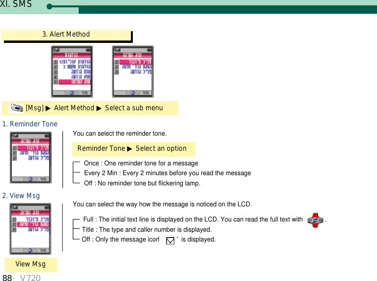 88・V7203. Alert Method[Msg] ▶Alert Method ▶Select a sub menu1. Reminder ToneReminder Tone ▶Select an optionYou can select the reminder tone. Once : One reminder tone for a messageEvery 2 Min : Every 2 minutes before you read the messageOff : No reminder tone but flickering lamp.2. View MsgView MsgYou can select the way how the message is noticed on the LCD.Full : The initial text line is displayed on the LCD. You can read the full text with  . Title : The type and caller number is displayed.Off : Only the message icon ‘ ’is displayed. XI. SMS