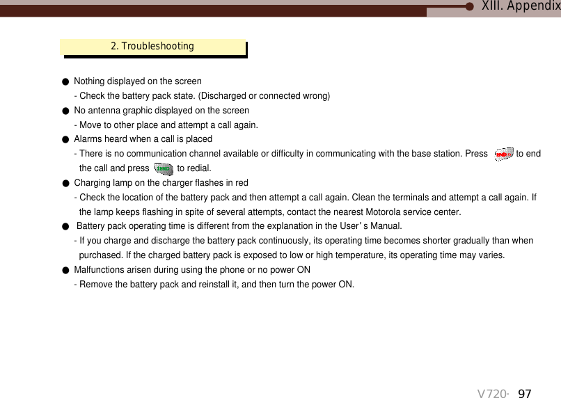 V720・97XIII. Appendix●Nothing displayed on the screen- Check the battery pack state. (Discharged or connected wrong)●No antenna graphic displayed on the screen- Move to other place and attempt a call again.●Alarms heard when a call is placed- There is no communication channel available or difficulty in communicating with the base station. Press  to endthe call and press  to redial. ●Charging lamp on the charger flashes in red- Check the location of the battery pack and then attempt a call again. Clean the terminals and attempt a call again. Ifthe lamp keeps flashing in spite of several attempts, contact the nearest Motorola service center.●Battery pack operating time is different from the explanation in the User’s Manual.- If you charge and discharge the battery pack continuously, its operating time becomes shorter gradually than whenpurchased. If the charged battery pack is exposed to low or high temperature, its operating time may varies.●Malfunctions arisen during using the phone or no power ON- Remove the battery pack and reinstall it, and then turn the power ON.2. Troubleshooting