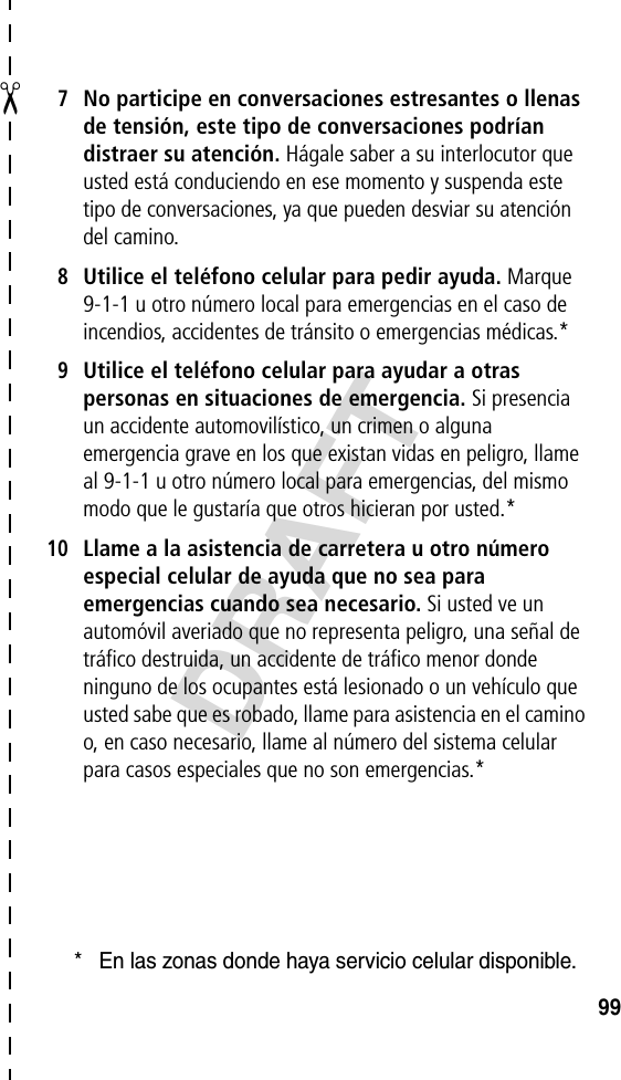 ✂DRAFT997No participe en conversaciones estresantes o llenas de tensión, este tipo de conversaciones podrían distraer su atención. Hágale saber a su interlocutor que usted está conduciendo en ese momento y suspenda este tipo de conversaciones, ya que pueden desviar su atención del camino.8Utilice el teléfono celular para pedir ayuda. Marque 9-1-1 u otro número local para emergencias en el caso de incendios, accidentes de tránsito o emergencias médicas.*9Utilice el teléfono celular para ayudar a otras personas en situaciones de emergencia. Si presencia un accidente automovilístico, un crimen o alguna emergencia grave en los que existan vidas en peligro, llame al 9-1-1 u otro número local para emergencias, del mismo modo que le gustaría que otros hicieran por usted.*10Llame a la asistencia de carretera u otro número especial celular de ayuda que no sea para emergencias cuando sea necesario. Si usted ve un automóvil averiado que no representa peligro, una señal de tráfico destruida, un accidente de tráfico menor donde ninguno de los ocupantes está lesionado o un vehículo que usted sabe que es robado, llame para asistencia en el camino o, en caso necesario, llame al número del sistema celular para casos especiales que no son emergencias.** En las zonas donde haya servicio celular disponible.