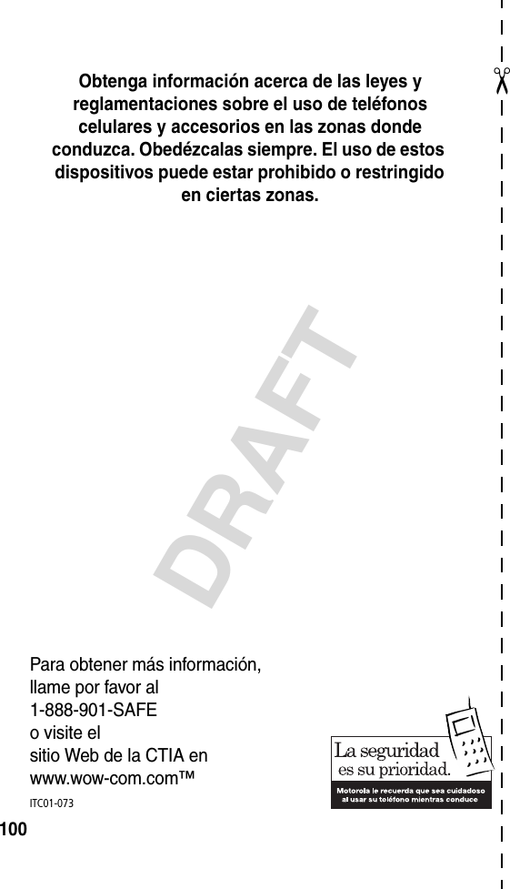 ✂DRAFT100Obtenga información acerca de las leyes y reglamentaciones sobre el uso de teléfonos celulares y accesorios en las zonas donde conduzca. Obedézcalas siempre. El uso de estos dispositivos puede estar prohibido o restringido en ciertas zonas.Para obtener más información,llame por favor al1-888-901-SAFEo visite elsitio Web de la CTIA enwww.wow-com.com™ITC01-073