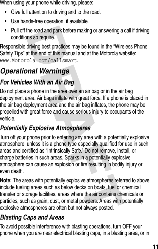 DRAFT 11When using your phone while driving, please:•Give full attention to driving and to the road.•Use hands-free operation, if available.•Pull off the road and park before making or answering a call if driving conditions so require.Responsible driving best practices may be found in the “Wireless Phone Safety Tips” at the end of this manual and at the Motorola website: www.Motorola.com/callsmart.Operational WarningsFor Vehicles With an Air BagDo not place a phone in the area over an air bag or in the air bag deployment area. Air bags inflate with great force. If a phone is placed in the air bag deployment area and the air bag inflates, the phone may be propelled with great force and cause serious injury to occupants of the vehicle.Potentially Explosive AtmospheresTurn off your phone prior to entering any area with a potentially explosive atmosphere, unless it is a phone type especially qualified for use in such areas and certified as “Intrinsically Safe.” Do not remove, install, or charge batteries in such areas. Sparks in a potentially explosive atmosphere can cause an explosion or fire resulting in bodily injury or even death.Note: The areas with potentially explosive atmospheres referred to above include fueling areas such as below decks on boats, fuel or chemical transfer or storage facilities, areas where the air contains chemicals or particles, such as grain, dust, or metal powders. Areas with potentially explosive atmospheres are often but not always posted.Blasting Caps and AreasTo avoid possible interference with blasting operations, turn OFF your phone when you are near electrical blasting caps, in a blasting area, or in 