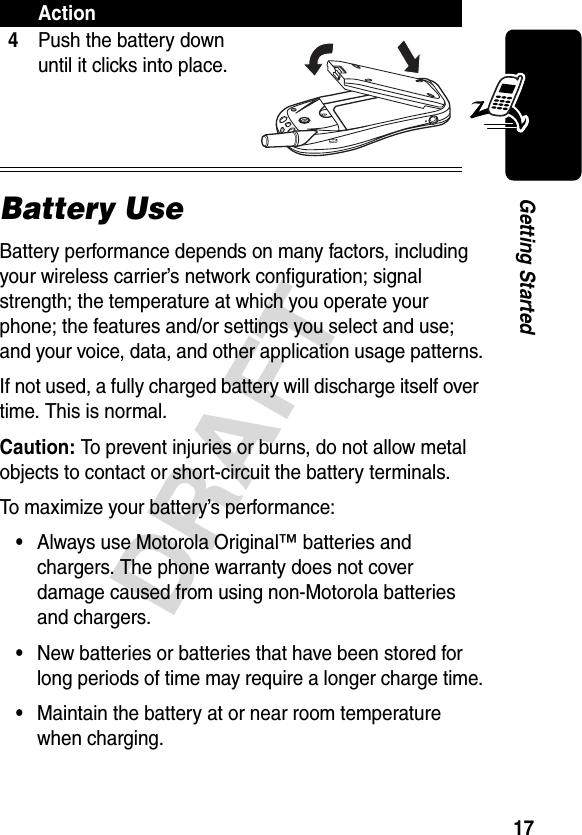 17DRAFTGetting StartedBattery UseBattery performance depends on many factors, including your wireless carrier’s network configuration; signal strength; the temperature at which you operate your phone; the features and/or settings you select and use; and your voice, data, and other application usage patterns.If not used, a fully charged battery will discharge itself over time. This is normal.Caution: To prevent injuries or burns, do not allow metal objects to contact or short-circuit the battery terminals.To maximize your battery’s performance:•Always use Motorola Original™ batteries and chargers. The phone warranty does not cover damage caused from using non-Motorola batteries and chargers.•New batteries or batteries that have been stored for long periods of time may require a longer charge time.•Maintain the battery at or near room temperature when charging.4Push the battery down until it clicks into place.Action