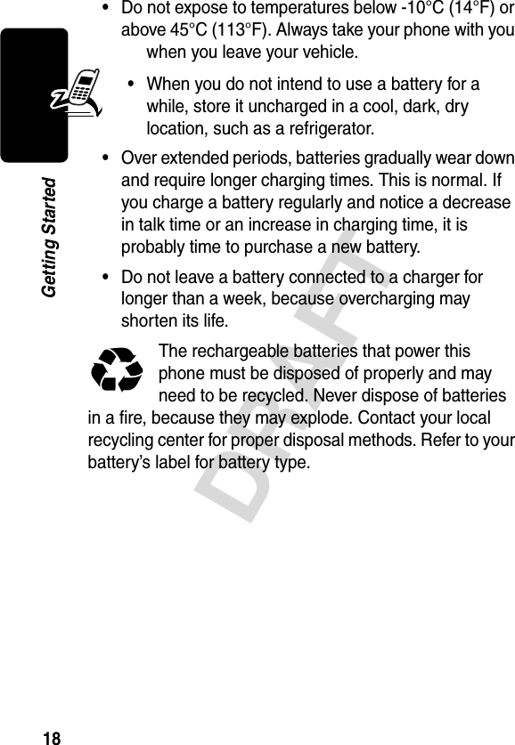 18DRAFTGetting Started•Do not expose to temperatures below -10°C (14°F) or above 45°C (113°F). Always take your phone with you when you leave your vehicle.•When you do not intend to use a battery for a while, store it uncharged in a cool, dark, dry location, such as a refrigerator.•Over extended periods, batteries gradually wear down and require longer charging times. This is normal. If you charge a battery regularly and notice a decrease in talk time or an increase in charging time, it is probably time to purchase a new battery.•Do not leave a battery connected to a charger for longer than a week, because overcharging may shorten its life.The rechargeable batteries that power this phone must be disposed of properly and may need to be recycled. Never dispose of batteries in a fire, because they may explode. Contact your local recycling center for proper disposal methods. Refer to your battery’s label for battery type.