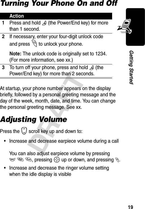 19DRAFTGetting StartedTurning Your Phone On and OffAt startup, your phone number appears on the display briefly, followed by a personal greeting message and the day of the week, month, date, and time. You can change the personal greeting message. See xx.Adjusting VolumePress the S scroll key up and down to:•Increase and decrease earpiece volume during a callYou can also adjust earpiece volume by pressing M47, pressing S up or down, and pressing -.•Increase and decrease the ringer volume setting when the idle display is visibleAction1Press and hold O (the Power/End key) for more than 1 second.2If necessary, enter your four-digit unlock code and press - to unlock your phone.Note: The unlock code is originally set to 1234. (For more information, see xx.)3To turn off your phone, press and hold O (the Power/End key) for more than 2 seconds.