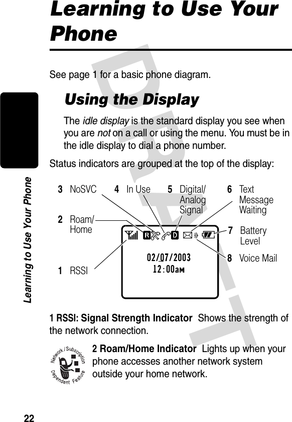 DRAFT 22Learning to Use Your PhoneLearning to Use Your PhoneSee page 1 for a basic phone diagram.Using the DisplayThe idle display is the standard display you see when you are not on a call or using the menu. You must be in the idle display to dial a phone number.Status indicators are grouped at the top of the display:1 RSSI: Signal Strength Indicator  Shows the strength of the network connection.2 Roam/Home Indicator  Lights up when your phone accesses another network system outside your home network.8Voice Mail3NoSVC4In Use5Digital/Analog Signal6Tex t Message Waiting 1RSSI2Roam/Home02/07/200312:00amabf5ceh7Battery Level