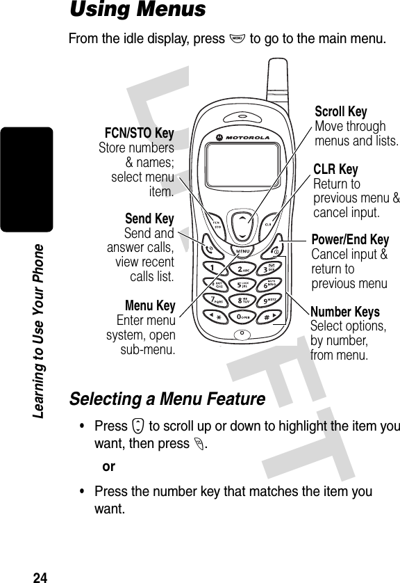 DRAFT 24Learning to Use Your PhoneUsing MenusFrom the idle display, press M to go to the main menu.Selecting a Menu Feature•Press S to scroll up or down to highlight the item you want, then press -.or•Press the number key that matches the item you want.Send KeySend andanswer calls,view recentcalls list.FCN/STO KeyStore numbers&amp; names;select menuitem.Menu KeyEnter menusystem, opensub-menu.CLR KeyReturn to previous menu &amp; cancel input.Scroll KeyMove through menus and lists.Number KeysSelect options,by number, from menu.Power/End KeyCancel input &amp; return to previous menu