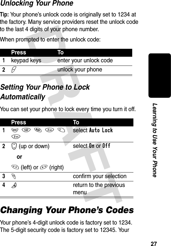 DRAFT 27Learning to Use Your PhoneUnlocking Your PhoneTip: Your phone’s unlock code is originally set to 1234 at the factory. Many service providers reset the unlock code to the last 4 digits of your phone number.When prompted to enter the unlock code:Setting Your Phone to Lock AutomaticallyYou can set your phone to lock every time you turn it off.Changing Your Phone’s CodesYour phone’s 4-digit unlock code is factory set to 1234. The 5-digit security code is factory set to 12345. Your Press To1keypad keys enter your unlock code2+unlock your phonePress To1M54212select Auto Lock2S (up or down)or* (left) or # (right)select On or Off3-confirm your selection4Oreturn to the previous menu