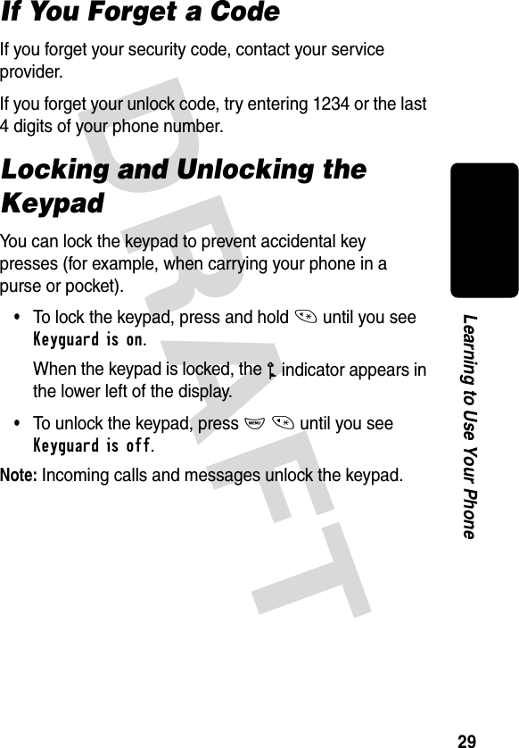 DRAFT 29Learning to Use Your PhoneIf You Forget a CodeIf you forget your security code, contact your service provider.If you forget your unlock code, try entering 1234 or the last 4 digits of your phone number.Locking and Unlocking the KeypadYou can lock the keypad to prevent accidental key presses (for example, when carrying your phone in a purse or pocket).•To lock the keypad, press and hold * until you see Keyguard is on.When the keypad is locked, the o indicator appears in the lower left of the display.•To unlock the keypad, press M * until you see Keyguard is off.Note: Incoming calls and messages unlock the keypad.