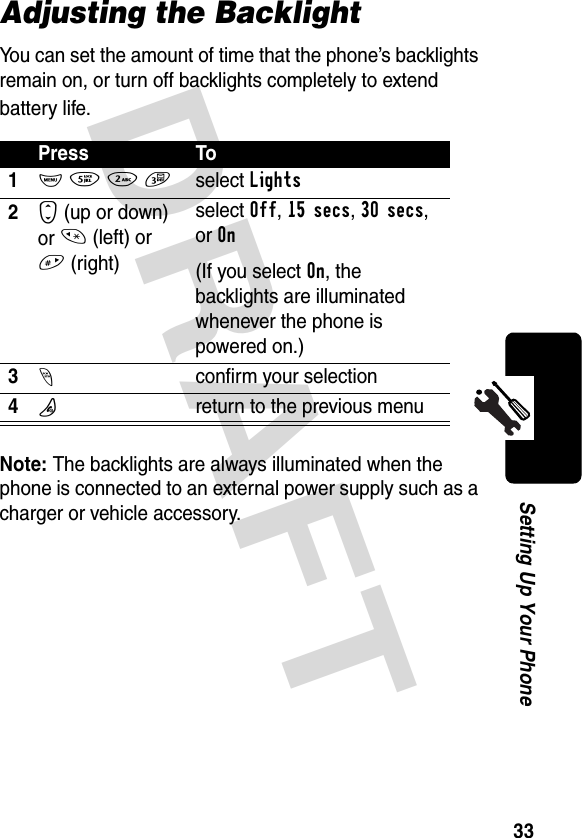 DRAFT 33Setting Up Your PhoneAdjusting the BacklightYou can set the amount of time that the phone’s backlights remain on, or turn off backlights completely to extend battery life.Note: The backlights are always illuminated when the phone is connected to an external power supply such as a charger or vehicle accessory.Press To1M 5 2 3select Lights2S (up or down) or * (left) or # (right)select Off, 15 secs, 30 secs, or On(If you select On, the backlights are illuminated whenever the phone is powered on.)3-confirm your selection4Oreturn to the previous menu