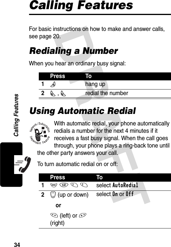 DRAFT 34Calling FeaturesCalling FeaturesFor basic instructions on how to make and answer calls, see page 20.Redialing a NumberWhen you hear an ordinary busy signal:Using Automatic RedialWith automatic redial, your phone automatically redials a number for the next 4 minutes if it receives a fast busy signal. When the call goes through, your phone plays a ring-back tone until the other party answers your call.To turn automatic redial on or off:Press To1O hang up2N , Nredial the numberPress To1M 5 1 1select AutoRedial2S (up or down)or* (left) or # (right)select On or Off