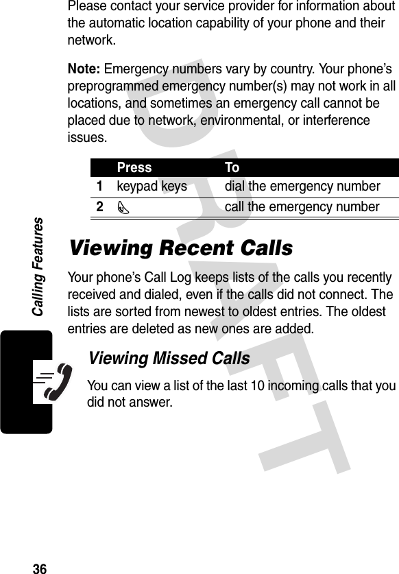 DRAFT 36Calling FeaturesPlease contact your service provider for information about the automatic location capability of your phone and their network.Note: Emergency numbers vary by country. Your phone’s preprogrammed emergency number(s) may not work in all locations, and sometimes an emergency call cannot be placed due to network, environmental, or interference issues.Viewing Recent CallsYour phone’s Call Log keeps lists of the calls you recently received and dialed, even if the calls did not connect. The lists are sorted from newest to oldest entries. The oldest entries are deleted as new ones are added.Viewing Missed CallsYou can view a list of the last 10 incoming calls that you did not answer.Press To1keypad keys dial the emergency number2N  call the emergency number