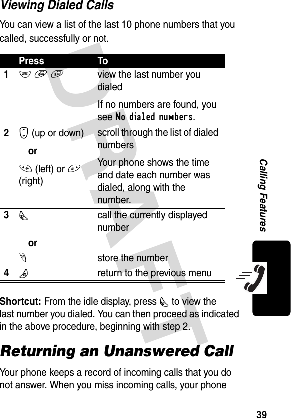 DRAFT 39Calling FeaturesViewing Dialed CallsYou can view a list of the last 10 phone numbers that you called, successfully or not.Shortcut: From the idle display, press N to view the last number you dialed. You can then proceed as indicated in the above procedure, beginning with step 2.Returning an Unanswered CallYour phone keeps a record of incoming calls that you do not answer. When you miss incoming calls, your phone Press To1M 3 3  view the last number you dialedIf no numbers are found, you see No dialed numbers.2S (up or down)or* (left) or # (right)scroll through the list of dialed numbersYour phone shows the time and date each number was dialed, along with the number.3Ncall the currently displayed numberor-store the number4Oreturn to the previous menu