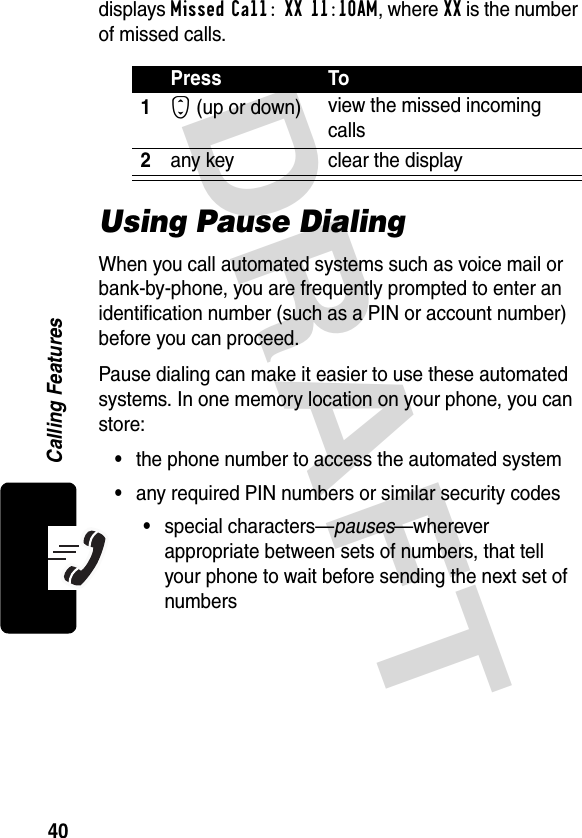 DRAFT 40Calling Featuresdisplays Missed Call: XX 11:10AM, where XX is the number of missed calls.Using Pause DialingWhen you call automated systems such as voice mail or bank-by-phone, you are frequently prompted to enter an identification number (such as a PIN or account number) before you can proceed.Pause dialing can make it easier to use these automated systems. In one memory location on your phone, you can store:•the phone number to access the automated system•any required PIN numbers or similar security codes•special characters—pauses—wherever appropriate between sets of numbers, that tell your phone to wait before sending the next set of numbersPress To1S (up or down) view the missed incoming calls2any key clear the display