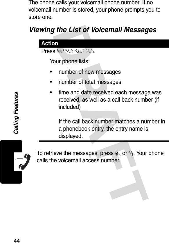 DRAFT 44Calling FeaturesThe phone calls your voicemail phone number. If no voicemail number is stored, your phone prompts you to store one.Viewing the List of Voicemail MessagesTo retrieve the messages, press N or -. Your phone calls the voicemail access number.ActionPress M 1 2 1.Your phone lists:• number of new messages• number of total messages• time and date received each message was received, as well as a call back number (if included)If the call back number matches a number in a phonebook entry, the entry name is displayed.