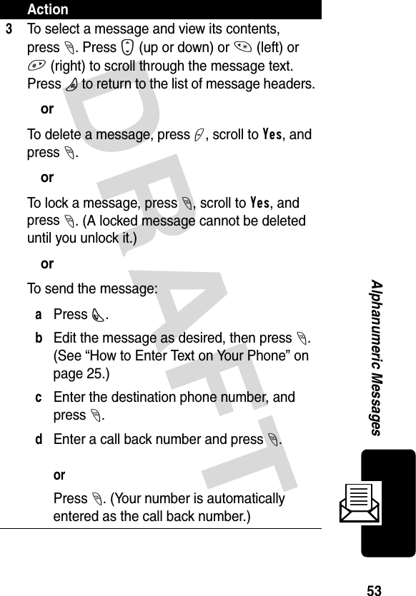 DRAFT 53Alphanumeric Messages3To select a message and view its contents, press-. Press S (up or down) or * (left) or # (right) to scroll through the message text. Press P to return to the list of message headers.orTo delete a message, press +, scroll to Yes, and press -.orTo lock a message, press -, scroll to Yes, and press -. (A locked message cannot be deleted until you unlock it.)orTo send the message:aPress N. bEdit the message as desired, then press -. (See “How to Enter Text on Your Phone” on page 25.)cEnter the destination phone number, and press -.dEnter a call back number and press -.orPress -. (Your number is automatically entered as the call back number.)Action