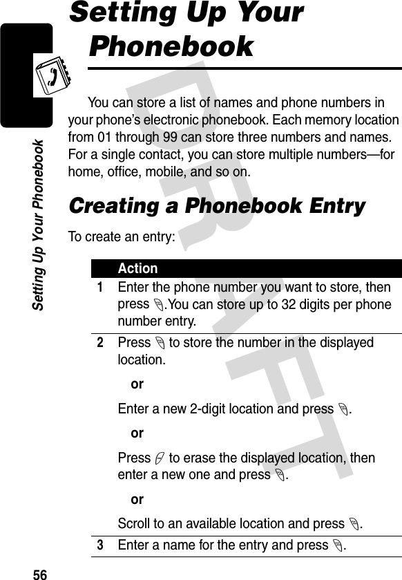 DRAFT 56Setting Up Your PhonebookSetting Up Your PhonebookYou can store a list of names and phone numbers in your phone’s electronic phonebook. Each memory location from 01 through 99 can store three numbers and names. For a single contact, you can store multiple numbers—for home, office, mobile, and so on.Creating a Phonebook EntryTo create an entry:Action1Enter the phone number you want to store, then press -.You can store up to 32 digits per phone number entry.2Press - to store the number in the displayed location.orEnter a new 2-digit location and press -.orPress + to erase the displayed location, then enter a new one and press -.orScroll to an available location and press -.3Enter a name for the entry and press -.