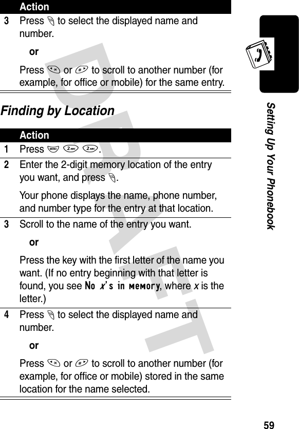 DRAFT 59Setting Up Your PhonebookFinding by Location3Press - to select the displayed name and number.orPress * or # to scroll to another number (for example, for office or mobile) for the same entry.Action1Press M 2 2.2Enter the 2-digit memory location of the entry you want, and press -.Your phone displays the name, phone number, and number type for the entry at that location.3Scroll to the name of the entry you want.orPress the key with the first letter of the name you want. (If no entry beginning with that letter is found, you see No x’s in memory, where x is the letter.)4Press - to select the displayed name and number.orPress * or # to scroll to another number (for example, for office or mobile) stored in the same location for the name selected.Action