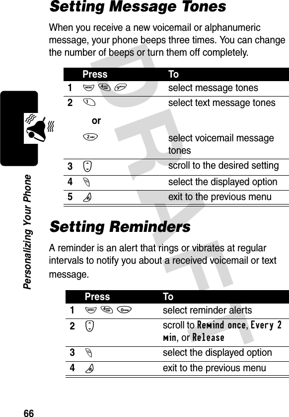 DRAFT 66Personalizing Your PhoneSetting Message TonesWhen you receive a new voicemail or alphanumeric message, your phone beeps three times. You can change the number of beeps or turn them off completely.Setting RemindersA reminder is an alert that rings or vibrates at regular intervals to notify you about a received voicemail or text message.Press To1M 4 9select message tones21or2select text message tonesselect voicemail message tones3Sscroll to the desired setting4-select the displayed option5Oexit to the previous menuPress To1M 4 0select reminder alerts2Sscroll to Remind once, Every 2 min, or Release3-select the displayed option4Oexit to the previous menu