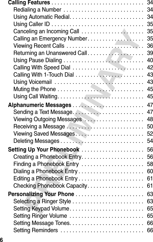 6PRELIMINARYCalling Features . . . . . . . . . . . . . . . . . . . . . . . . . . . . . . .   34Redialing a Number  . . . . . . . . . . . . . . . . . . . . . . . . . . .   34Using Automatic Redial. . . . . . . . . . . . . . . . . . . . . . . . .   34Using Caller ID . . . . . . . . . . . . . . . . . . . . . . . . . . . . . . .   35Canceling an Incoming Call  . . . . . . . . . . . . . . . . . . . . .   35Calling an Emergency Number. . . . . . . . . . . . . . . . . . .  35Viewing Recent Calls  . . . . . . . . . . . . . . . . . . . . . . . . . .   36Returning an Unanswered Call . . . . . . . . . . . . . . . . . . .   39Using Pause Dialing . . . . . . . . . . . . . . . . . . . . . . . . . . .   40Calling With Speed Dial  . . . . . . . . . . . . . . . . . . . . . . . .   42Calling With 1-Touch Dial . . . . . . . . . . . . . . . . . . . . . . .   43Using Voicemail  . . . . . . . . . . . . . . . . . . . . . . . . . . . . . .   43Muting the Phone . . . . . . . . . . . . . . . . . . . . . . . . . . . . .   45Using Call Waiting. . . . . . . . . . . . . . . . . . . . . . . . . . . . .   45Alphanumeric Messages. . . . . . . . . . . . . . . . . . . . . . . .   47Sending a Text Message. . . . . . . . . . . . . . . . . . . . . . . .   47Viewing Outgoing Messages  . . . . . . . . . . . . . . . . . . . .   48Receiving a Message . . . . . . . . . . . . . . . . . . . . . . . . . .   50Viewing Saved Messages. . . . . . . . . . . . . . . . . . . . . . .   52Deleting Messages . . . . . . . . . . . . . . . . . . . . . . . . . . . .   54Setting Up Your Phonebook . . . . . . . . . . . . . . . . . . . . .   56Creating a Phonebook Entry. . . . . . . . . . . . . . . . . . . . .   56Finding a Phonebook Entry  . . . . . . . . . . . . . . . . . . . . .   58Dialing a Phonebook Entry . . . . . . . . . . . . . . . . . . . . . .   60Editing a Phonebook Entry . . . . . . . . . . . . . . . . . . . . . .   61Checking Phonebook Capacity. . . . . . . . . . . . . . . . . . .  61Personalizing Your Phone. . . . . . . . . . . . . . . . . . . . . . .   63Selecting a Ringer Style . . . . . . . . . . . . . . . . . . . . . . . .   63Setting Keypad Volume. . . . . . . . . . . . . . . . . . . . . . . . .  65Setting Ringer Volume  . . . . . . . . . . . . . . . . . . . . . . . . .  65Setting Message Tones. . . . . . . . . . . . . . . . . . . . . . . . .   66Setting Reminders  . . . . . . . . . . . . . . . . . . . . . . . . . . . .  66