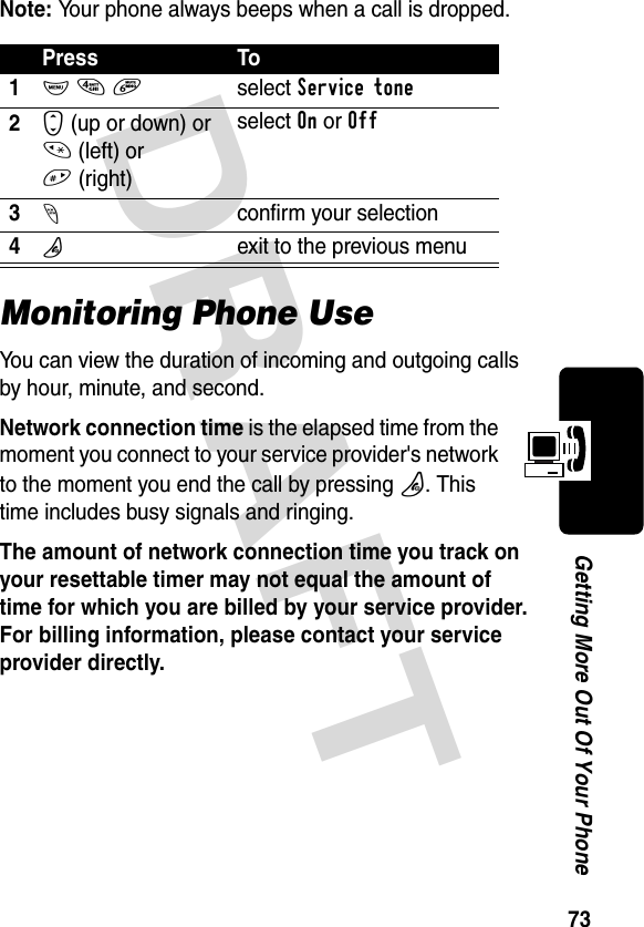 DRAFT 73Getting More Out Of Your PhoneNote: Your phone always beeps when a call is dropped.Monitoring Phone UseYou can view the duration of incoming and outgoing calls by hour, minute, and second.Network connection time is the elapsed time from the moment you connect to your service provider&apos;s network to the moment you end the call by pressing O. This time includes busy signals and ringing.The amount of network connection time you track on your resettable timer may not equal the amount of time for which you are billed by your service provider. For billing information, please contact your service provider directly. Press To1M 4 6select Service tone2S (up or down) or * (left) or #(right)select On or Off3-confirm your selection4Pexit to the previous menu