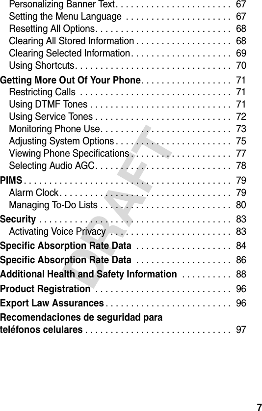 7DRAFTPersonalizing Banner Text. . . . . . . . . . . . . . . . . . . . . . .  67Setting the Menu Language  . . . . . . . . . . . . . . . . . . . . .  67Resetting All Options. . . . . . . . . . . . . . . . . . . . . . . . . . .  68Clearing All Stored Information . . . . . . . . . . . . . . . . . . .  68Clearing Selected Information. . . . . . . . . . . . . . . . . . . .  69Using Shortcuts. . . . . . . . . . . . . . . . . . . . . . . . . . . . . . .  70Getting More Out Of Your Phone. . . . . . . . . . . . . . . . . .  71Restricting Calls  . . . . . . . . . . . . . . . . . . . . . . . . . . . . . .  71Using DTMF Tones . . . . . . . . . . . . . . . . . . . . . . . . . . . .  71Using Service Tones . . . . . . . . . . . . . . . . . . . . . . . . . . .  72Monitoring Phone Use. . . . . . . . . . . . . . . . . . . . . . . . . .  73Adjusting System Options . . . . . . . . . . . . . . . . . . . . . . .  75Viewing Phone Specifications . . . . . . . . . . . . . . . . . . . .  77Selecting Audio AGC. . . . . . . . . . . . . . . . . . . . . . . . . . .  78PIMS. . . . . . . . . . . . . . . . . . . . . . . . . . . . . . . . . . . . . . . . .  79Alarm Clock. . . . . . . . . . . . . . . . . . . . . . . . . . . . . . . . . .  79Managing To-Do Lists . . . . . . . . . . . . . . . . . . . . . . . . . .  80Security . . . . . . . . . . . . . . . . . . . . . . . . . . . . . . . . . . . . . .  83Activating Voice Privacy  . . . . . . . . . . . . . . . . . . . . . . . .  83Specific Absorption Rate Data . . . . . . . . . . . . . . . . . . .  84Specific Absorption Rate Data . . . . . . . . . . . . . . . . . . .  86Additional Health and Safety Information . . . . . . . . . .  88Product Registration . . . . . . . . . . . . . . . . . . . . . . . . . . .  96Export Law Assurances. . . . . . . . . . . . . . . . . . . . . . . . .  96Recomendaciones de seguridad parateléfonos celulares. . . . . . . . . . . . . . . . . . . . . . . . . . . . .  97