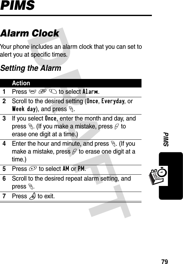 DRAFT 79PIMSPIMSAlarm ClockYour phone includes an alarm clock that you can set to alert you at specific times.Setting the AlarmAction1Press M 6 1 to select Alarm.2Scroll to the desired setting (Once, Everyday, or Week day), and press -.3If you select Once, enter the month and day, and press -. (If you make a mistake, press + to erase one digit at a time.)4Enter the hour and minute, and press-. (If you make a mistake, press + to erase one digit at a time.)5Press # to select AM or PM.6Scroll to the desired repeat alarm setting, and press -.7Press P to exit.