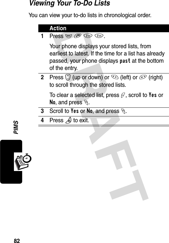 DRAFT 82PIMSViewing Your To-Do ListsYou can view your to-do lists in chronological order.Action1Press M 6 2 2.Your phone displays your stored lists, from earliest to latest. If the time for a list has already passed, your phone displays past at the bottom of the entry.2Press S (up or down) or * (left) or # (right) to scroll through the stored lists.To clear a selected list, press +, scroll to Yes or No, and press -.3Scroll to Yes or No, and press -.4Press P to exit.