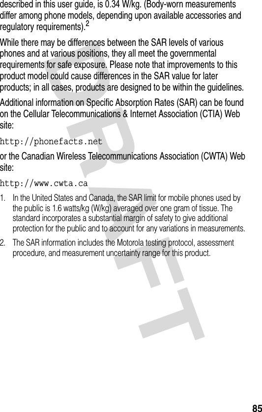 DRAFT 85described in this user guide, is 0.34 W/kg. (Body-worn measurements differ among phone models, depending upon available accessories and regulatory requirements).2While there may be differences between the SAR levels of various phones and at various positions, they all meet the governmental requirements for safe exposure. Please note that improvements to this product model could cause differences in the SAR value for later products; in all cases, products are designed to be within the guidelines.Additional information on Specific Absorption Rates (SAR) can be found on the Cellular Telecommunications &amp; Internet Association (CTIA) Web site:http://phonefacts.net or the Canadian Wireless Telecommunications Association (CWTA) Web site:http://www.cwta.ca 1. In the United States and Canada, the SAR limit for mobile phones used by the public is 1.6 watts/kg (W/kg) averaged over one gram of tissue. The standard incorporates a substantial margin of safety to give additional protection for the public and to account for any variations in measurements.2. The SAR information includes the Motorola testing protocol, assessment procedure, and measurement uncertainty range for this product.