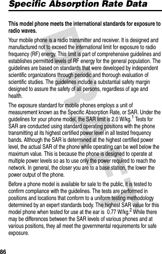 DRAFT 86Specific Absorption Rate DataThis model phone meets the international standards for exposure to radio waves. Your mobile phone is a radio transmitter and receiver. It is designed and manufactured not to exceed the international limit for exposure to radio frequency (RF) energy. This limit is part of comprehensive guidelines and establishes permitted levels of RF energy for the general population. The guidelines are based on standards that were developed by independent scientific organizations through periodic and thorough evaluation of scientific studies. The guidelines include a substantial safety margin designed to assure the safety of all persons, regardless of age and health.The exposure standard for mobile phones employs a unit of measurement known as the Specific Absorption Rate, or SAR. Under the guidelines for your phone model, the SAR limit is 2.0 W/kg.1 Tests for SAR are conducted using standard operating positions with the phone transmitting at its highest certified power level in all tested frequency bands. Although the SAR is determined at the highest certified power level, the actual SAR of the phone while operating can be well below the maximum value. This is because the phone is designed to operate at multiple power levels so as to use only the power required to reach the network. In general, the closer you are to a base station, the lower the power output of the phone.Before a phone model is available for sale to the public, it is tested to confirm compliance with the guidelines. The tests are performed in positions and locations that conform to a uniform testing methodology determined by an expert standards body. The highest SAR value for this model phone when tested for use at the ear is  0.77 W/kg.2 While there may be differences between the SAR levels of various phones and at various positions, they all meet the governmental requirements for safe exposure.