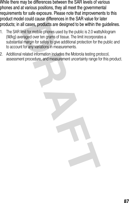 DRAFT 87While there may be differences between the SAR levels of various phones and at various positions, they all meet the governmental requirements for safe exposure. Please note that improvements to this product model could cause differences in the SAR value for later products; in all cases, products are designed to be within the guidelines.1. The SAR limit for mobile phones used by the public is 2.0 watts/kilogram (W/kg) averaged over ten grams of tissue. The limit incorporates a substantial margin for safety to give additional protection for the public and to account for any variations in measurements.2. Additional related information includes the Motorola testing protocol, assessment procedure, and measurement uncertainty range for this product.