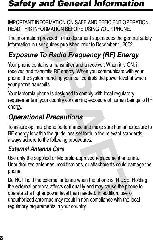 DRAFT 8Safety and General InformationIMPORTANT INFORMATION ON SAFE AND EFFICIENT OPERATION. READ THIS INFORMATION BEFORE USING YOUR PHONE.The information provided in this document supersedes the general safety information in user guides published prior to December 1, 2002.Exposure To Radio Frequency (RF) EnergyYour phone contains a transmitter and a receiver. When it is ON, it receives and transmits RF energy. When you communicate with your phone, the system handling your call controls the power level at which your phone transmits.Your Motorola phone is designed to comply with local regulatory requirements in your country concerning exposure of human beings to RF energy.Operational PrecautionsTo assure optimal phone performance and make sure human exposure to RF energy is within the guidelines set forth in the relevant standards, always adhere to the following procedures.External Antenna CareUse only the supplied or Motorola-approved replacement antenna. Unauthorized antennas, modifications, or attachments could damage the phone.Do NOT hold the external antenna when the phone is IN USE. Holding the external antenna affects call quality and may cause the phone to operate at a higher power level than needed. In addition, use of unauthorized antennas may result in non-compliance with the local regulatory requirements in your country.