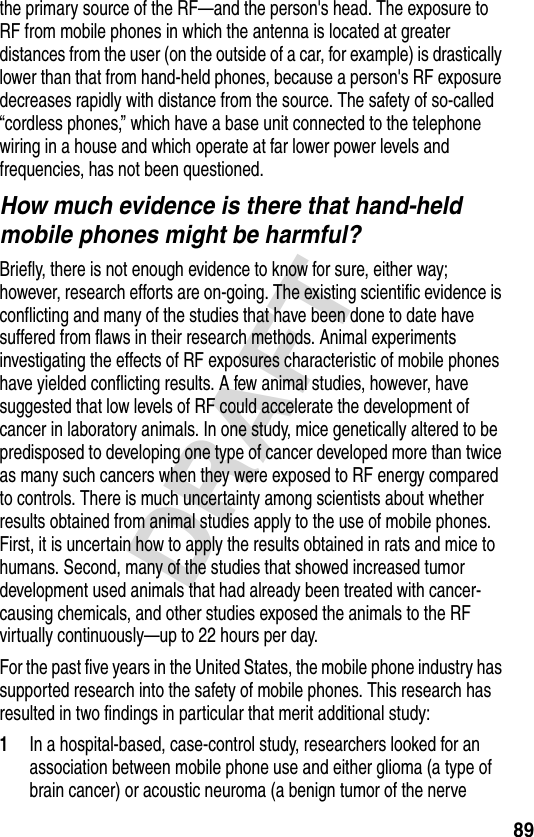 89DRAFTthe primary source of the RF—and the person&apos;s head. The exposure to RF from mobile phones in which the antenna is located at greater distances from the user (on the outside of a car, for example) is drastically lower than that from hand-held phones, because a person&apos;s RF exposure decreases rapidly with distance from the source. The safety of so-called “cordless phones,” which have a base unit connected to the telephone wiring in a house and which operate at far lower power levels and frequencies, has not been questioned.How much evidence is there that hand-held mobile phones might be harmful?Briefly, there is not enough evidence to know for sure, either way; however, research efforts are on-going. The existing scientific evidence is conflicting and many of the studies that have been done to date have suffered from flaws in their research methods. Animal experiments investigating the effects of RF exposures characteristic of mobile phones have yielded conflicting results. A few animal studies, however, have suggested that low levels of RF could accelerate the development of cancer in laboratory animals. In one study, mice genetically altered to be predisposed to developing one type of cancer developed more than twice as many such cancers when they were exposed to RF energy compared to controls. There is much uncertainty among scientists about whether results obtained from animal studies apply to the use of mobile phones. First, it is uncertain how to apply the results obtained in rats and mice to humans. Second, many of the studies that showed increased tumor development used animals that had already been treated with cancer-causing chemicals, and other studies exposed the animals to the RF virtually continuously—up to 22 hours per day.For the past five years in the United States, the mobile phone industry has supported research into the safety of mobile phones. This research has resulted in two findings in particular that merit additional study:1In a hospital-based, case-control study, researchers looked for an association between mobile phone use and either glioma (a type of brain cancer) or acoustic neuroma (a benign tumor of the nerve 