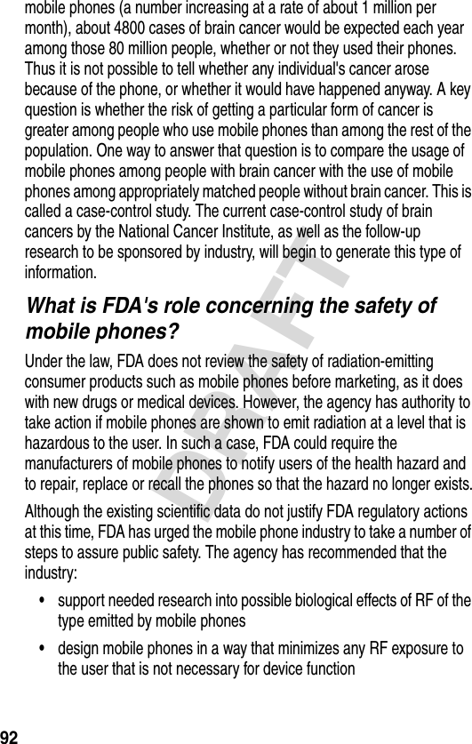 92DRAFTmobile phones (a number increasing at a rate of about 1 million per month), about 4800 cases of brain cancer would be expected each year among those 80 million people, whether or not they used their phones. Thus it is not possible to tell whether any individual&apos;s cancer arose because of the phone, or whether it would have happened anyway. A key question is whether the risk of getting a particular form of cancer is greater among people who use mobile phones than among the rest of the population. One way to answer that question is to compare the usage of mobile phones among people with brain cancer with the use of mobile phones among appropriately matched people without brain cancer. This is called a case-control study. The current case-control study of brain cancers by the National Cancer Institute, as well as the follow-up research to be sponsored by industry, will begin to generate this type of information.What is FDA&apos;s role concerning the safety of mobile phones?Under the law, FDA does not review the safety of radiation-emitting consumer products such as mobile phones before marketing, as it does with new drugs or medical devices. However, the agency has authority to take action if mobile phones are shown to emit radiation at a level that is hazardous to the user. In such a case, FDA could require the manufacturers of mobile phones to notify users of the health hazard and to repair, replace or recall the phones so that the hazard no longer exists.Although the existing scientific data do not justify FDA regulatory actions at this time, FDA has urged the mobile phone industry to take a number of steps to assure public safety. The agency has recommended that the industry:•support needed research into possible biological effects of RF of the type emitted by mobile phones•design mobile phones in a way that minimizes any RF exposure to the user that is not necessary for device function