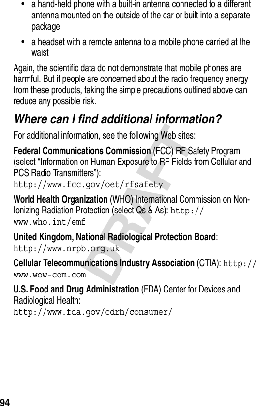 94DRAFT•a hand-held phone with a built-in antenna connected to a different antenna mounted on the outside of the car or built into a separate package•a headset with a remote antenna to a mobile phone carried at the waist Again, the scientific data do not demonstrate that mobile phones are harmful. But if people are concerned about the radio frequency energy from these products, taking the simple precautions outlined above can reduce any possible risk.Where can I find additional information?For additional information, see the following Web sites:Federal Communications Commission (FCC) RF Safety Program (select “Information on Human Exposure to RF Fields from Cellular and PCS Radio Transmitters”):http://www.fcc.gov/oet/rfsafety World Health Organization (WHO) International Commission on Non-Ionizing Radiation Protection (select Qs &amp; As): http://www.who.int/emf United Kingdom, National Radiological Protection Board:http://www.nrpb.org.uk Cellular Telecommunications Industry Association (CTIA): http://www.wow-com.com U.S. Food and Drug Administration (FDA) Center for Devices and Radiological Health:http://www.fda.gov/cdrh/consumer/