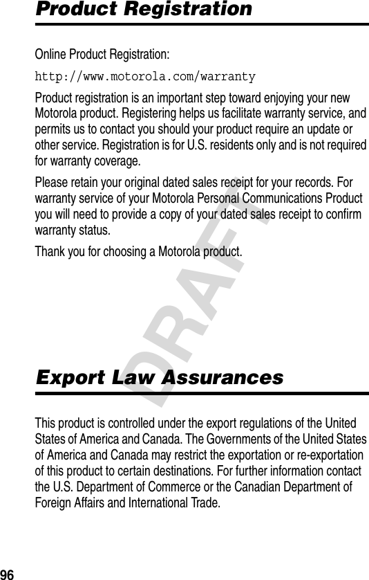 96DRAFTProduct RegistrationOnline Product Registration:http://www.motorola.com/warranty Product registration is an important step toward enjoying your new Motorola product. Registering helps us facilitate warranty service, and permits us to contact you should your product require an update or other service. Registration is for U.S. residents only and is not required for warranty coverage.Please retain your original dated sales receipt for your records. For warranty service of your Motorola Personal Communications Product you will need to provide a copy of your dated sales receipt to confirm warranty status.Thank you for choosing a Motorola product.Export Law AssurancesThis product is controlled under the export regulations of the United States of America and Canada. The Governments of the United States of America and Canada may restrict the exportation or re-exportation of this product to certain destinations. For further information contact the U.S. Department of Commerce or the Canadian Department of Foreign Affairs and International Trade.