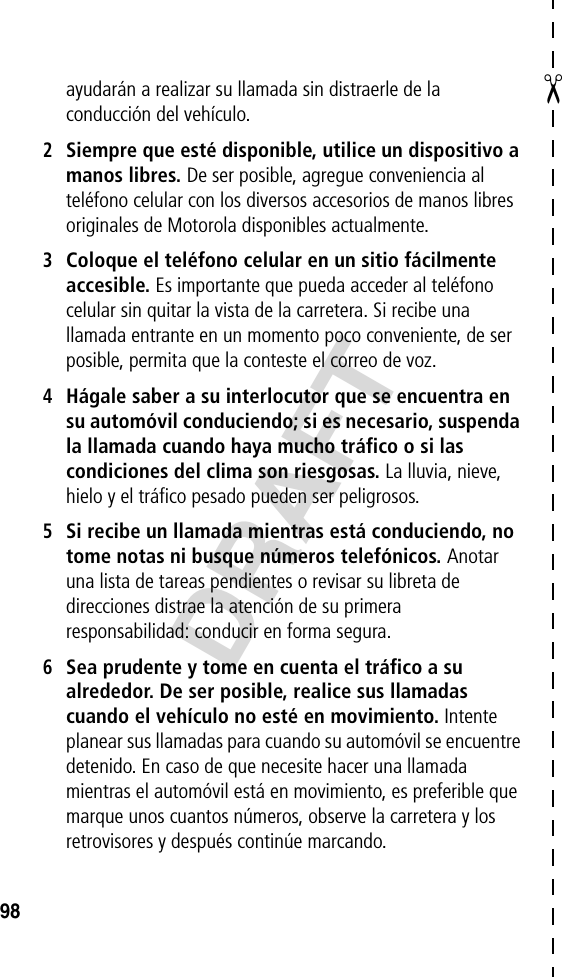 ✂DRAFT98ayudarán a realizar su llamada sin distraerle de la conducción del vehículo.2Siempre que esté disponible, utilice un dispositivo a manos libres. De ser posible, agregue conveniencia al teléfono celular con los diversos accesorios de manos libres originales de Motorola disponibles actualmente.3Coloque el teléfono celular en un sitio fácilmente accesible. Es importante que pueda acceder al teléfono celular sin quitar la vista de la carretera. Si recibe una llamada entrante en un momento poco conveniente, de ser posible, permita que la conteste el correo de voz.4Hágale saber a su interlocutor que se encuentra en su automóvil conduciendo; si es necesario, suspenda la llamada cuando haya mucho tráfico o si las condiciones del clima son riesgosas. La lluvia, nieve, hielo y el tráfico pesado pueden ser peligrosos.5Si recibe un llamada mientras está conduciendo, no tome notas ni busque números telefónicos. Anotar una lista de tareas pendientes o revisar su libreta de direcciones distrae la atención de su primera responsabilidad: conducir en forma segura.6Sea prudente y tome en cuenta el tráfico a su alrededor. De ser posible, realice sus llamadas cuando el vehículo no esté en movimiento. Intente planear sus llamadas para cuando su automóvil se encuentre detenido. En caso de que necesite hacer una llamada mientras el automóvil está en movimiento, es preferible que marque unos cuantos números, observe la carretera y los retrovisores y después continúe marcando.